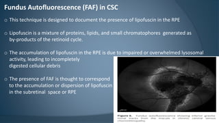 Fundus Autofluorescence (FAF) in CSC
o This technique is designed to document the presence of lipofuscin in the RPE
o Lipofuscin is a mixture of proteins, lipids, and small chromatophores generated as
by-products of the retinoid cycle.
o The accumulation of lipofuscin in the RPE is due to impaired or overwhelmed lysosomal
activity, leading to incompletely
digested cellular debris
o The presence of FAF is thought to correspond
to the accumulation or dispersion of lipofuscin
in the subretinal space or RPE
 
