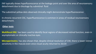 FAF typically shows hypofluorescence at the leakage point and over the area of neurosensory
detachment due to blockage by subretinal fluid
The subretinal yellow dots observed clinically might demonstrate hyperfluorescence
In chronic-recurrent CSC, hyperfluorescence is common in areas of residual neurosensory
detachment.
Other tests
Multifocal ERG has been used to identify focal regions of decreased retinal function, even in
asymptomatic or clinically inactive eyes.
Microperimetry has also shown that, despite clinical resolution of CSR, there is lower retinal
sensitivity in the macula even once visual acuity returned to 20/20
 