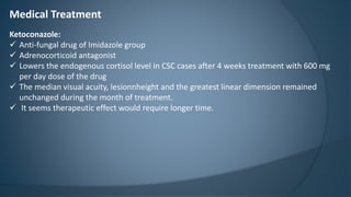 Medical Treatment
Ketoconazole:
 Anti-fungal drug of Imidazole group
 Adrenocorticoid antagonist
 Lowers the endogenous cortisol level in CSC cases after 4 weeks treatment with 600 mg
per day dose of the drug
 The median visual acuity, lesionnheight and the greatest linear dimension remained
unchanged during the month of treatment.
 It seems therapeutic effect would require longer time.
 