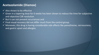 Acetazolamide (Diamox)
 Also shown to be effective
 Given in a tapering dose for 6 weeks has been shown to reduce the time for subjective
and objective CSR resolution
 But it can not prevent recurrences and
 Final visual recovery did not differ much from the control group.
 Moreover, this drug is having considerable side affects like paresthesias, nervousness,
and gastric upset and allergies
 