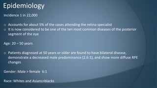 Epidemiology
Incidence 1 in 22,000
o Accounts for about 5% of the cases attending the retina specialist
o It is now considered to be one of the ten most common diseases of the posterior
segment of the eye
Age: 20 – 50 years
o Patients diagnosed at 50 years or older are found to have bilateral disease,
demonstrate a decreased male predominance (2.6:1), and show more diffuse RPE
changes
Gender: Male > female 6:1
Race: Whites and Asians>blacks
 