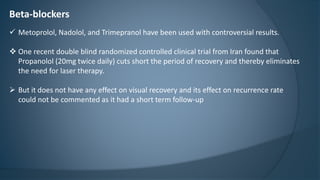 Beta-blockers
 Metoprolol, Nadolol, and Trimepranol have been used with controversial results.
 One recent double blind randomized controlled clinical trial from Iran found that
Propanolol (20mg twice daily) cuts short the period of recovery and thereby eliminates
the need for laser therapy.
 But it does not have any effect on visual recovery and its effect on recurrence rate
could not be commented as it had a short term follow-up
 