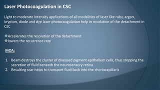 Laser Photocoagulation in CSC
Light to moderate intensity applications of all modalities of laser like ruby, argon,
krypton, diode and dye laser photocoagulation help in resolution of the detachment in
CSC
Accelerates the resolution of the detachment
lowers the recurrence rate
MOA:
1. Beam destroys the cluster of diseased pigment epithelium cells, thus stopping the
secretion of fluid beneath the neurosensory retina
2. Resulting scar helps to transport fluid back into the choriocapillaris
 