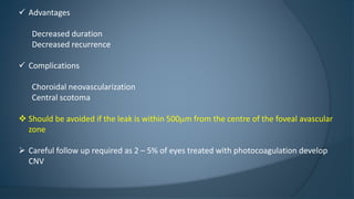  Advantages
Decreased duration
Decreased recurrence
 Complications
Choroidal neovascularization
Central scotoma
 Should be avoided if the leak is within 500mm from the centre of the foveal avascular
zone
 Careful follow up required as 2 – 5% of eyes treated with photocoagulation develop
CNV
 
