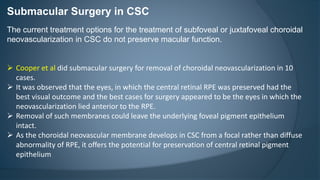 Submacular Surgery in CSC
The current treatment options for the treatment of subfoveal or juxtafoveal choroidal
neovascularization in CSC do not preserve macular function.
 Cooper et al did submacular surgery for removal of choroidal neovascularization in 10
cases.
 It was observed that the eyes, in which the central retinal RPE was preserved had the
best visual outcome and the best cases for surgery appeared to be the eyes in which the
neovascularization lied anterior to the RPE.
 Removal of such membranes could leave the underlying foveal pigment epithelium
intact.
 As the choroidal neovascular membrane develops in CSC from a focal rather than diffuse
abnormality of RPE, it offers the potential for preservation of central retinal pigment
epithelium
 