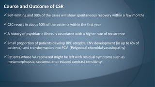 Course and Outcome of CSR
 Self-limiting and 90% of the cases will show spontaneous recovery within a few months
 CSC recurs in about 50% of the patients within the first year
 A history of psychiatric illness is associated with a higher rate of recurrence
 Small proportion of patients develop RPE atrophy, CNV development (in up to 6% of
patients), and transformation into PCV (Polypoidal choroidal vasculopathy)
 Patients whose VA recovered might be left with residual symptoms such as
metamorphopsia, scotoma, and reduced contrast sensitivity.
 