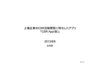 上場企業のCSR活動閲覧に特化したアプリ
「CSR App(仮)」
2013/8/6
a.kai
Ver.1.0
 