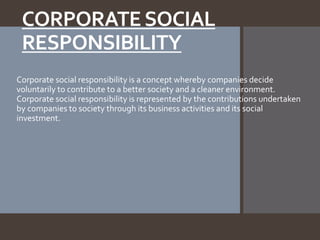 CORPORATESOCIAL
RESPONSIBILITY
Corporate social responsibility is a concept whereby companies decide
voluntarily to contribute to a better society and a cleaner environment.
Corporate social responsibility is represented by the contributions undertaken
by companies to society through its business activities and its social
investment.
 