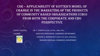 CSR – APPLICABILITY OF KOTTER’S MODEL OF
CHANGE IN THE MARKETING OF THE PRODUCTS
OF COMMUNITY BASED ORGANIZATIONS (CBO)
FROM BOTH THE CORPORATE AND CBO
PERSPECTIVE
LOYOLA COLLEGE, - DR. T. JOSEPH M.COM., M.PHIL., MBA.,PHD.,
CHENNAI ASSOCIATE PROFESSION, COMMERCE DEPARTMENT
- SUNDAR A. RODRIGUEZ M.COM.,FCA.,DISA.,CFSA(USA).,
RESEARCH SCHOLAR, COMMERCE DEPARTMENT
 