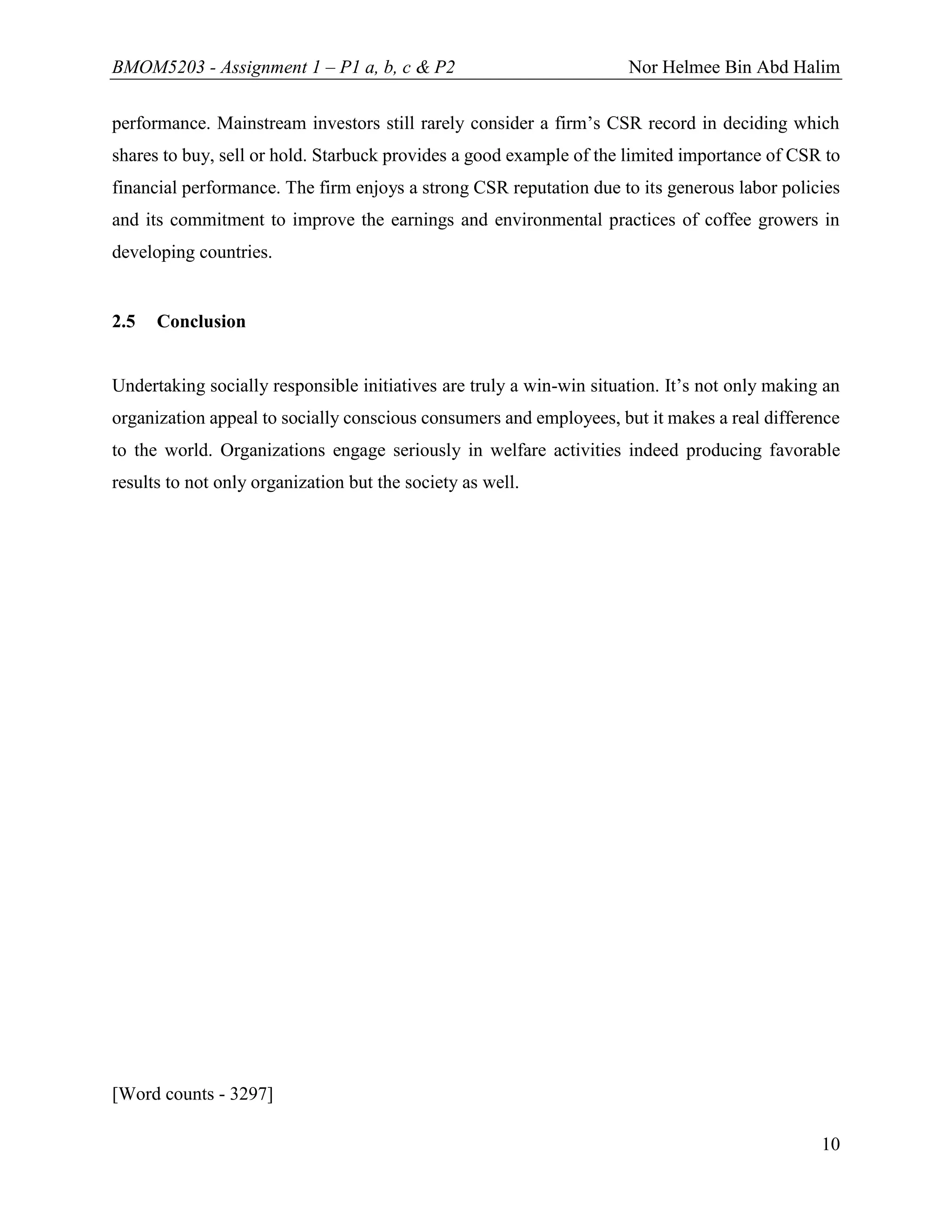 BMOM5203 - Assignment 1 – P1 a, b, c & P2 Nor Helmee Bin Abd Halim
10
performance. Mainstream investors still rarely consider a firm’s CSR record in deciding which
shares to buy, sell or hold. Starbuck provides a good example of the limited importance of CSR to
financial performance. The firm enjoys a strong CSR reputation due to its generous labor policies
and its commitment to improve the earnings and environmental practices of coffee growers in
developing countries.
2.5 Conclusion
Undertaking socially responsible initiatives are truly a win-win situation. It’s not only making an
organization appeal to socially conscious consumers and employees, but it makes a real difference
to the world. Organizations engage seriously in welfare activities indeed producing favorable
results to not only organization but the society as well.
[Word counts - 3297]
 