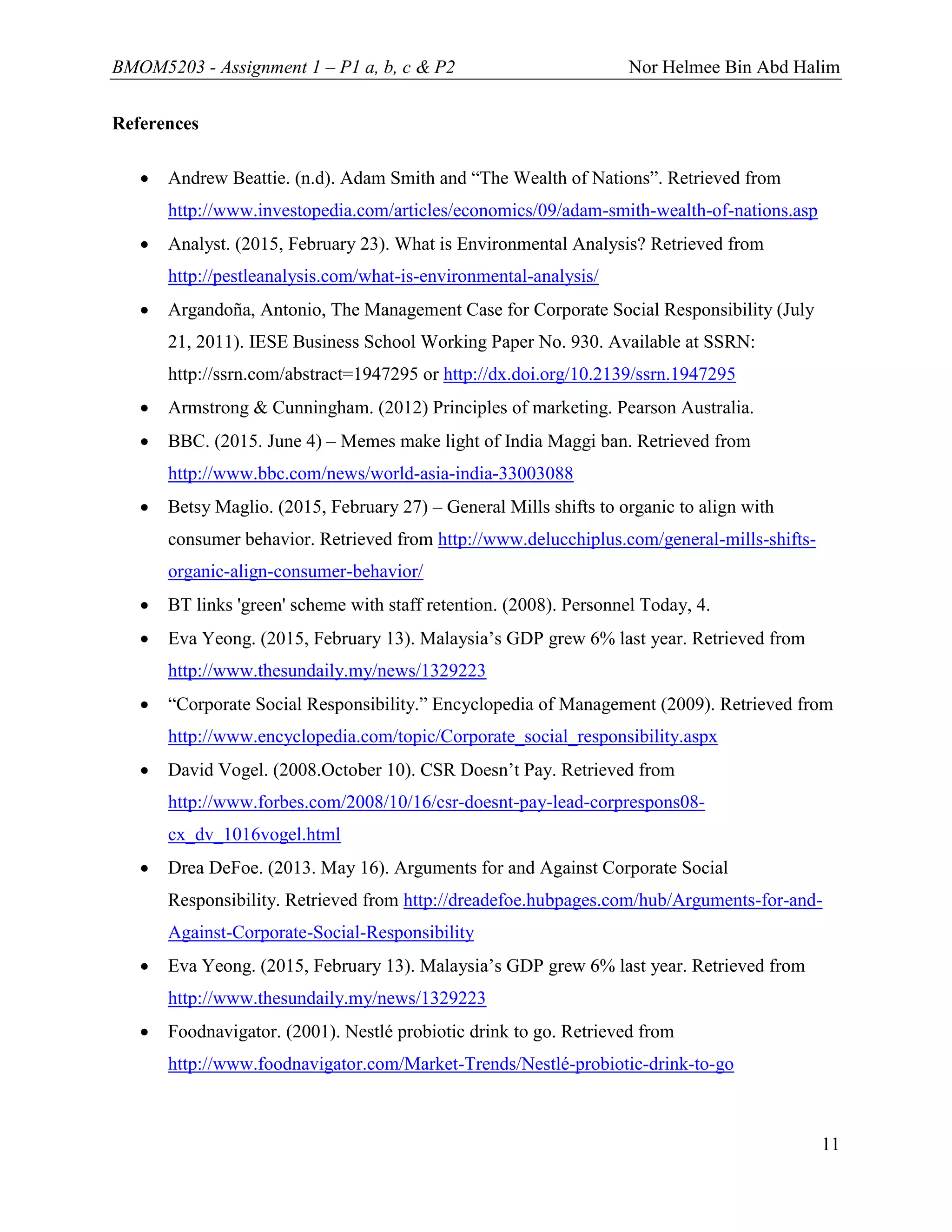 BMOM5203 - Assignment 1 – P1 a, b, c & P2 Nor Helmee Bin Abd Halim
11
References
 Andrew Beattie. (n.d). Adam Smith and “The Wealth of Nations”. Retrieved from
http://www.investopedia.com/articles/economics/09/adam-smith-wealth-of-nations.asp
 Analyst. (2015, February 23). What is Environmental Analysis? Retrieved from
http://pestleanalysis.com/what-is-environmental-analysis/
 Argandoña, Antonio, The Management Case for Corporate Social Responsibility (July
21, 2011). IESE Business School Working Paper No. 930. Available at SSRN:
http://ssrn.com/abstract=1947295 or http://dx.doi.org/10.2139/ssrn.1947295
 Armstrong & Cunningham. (2012) Principles of marketing. Pearson Australia.
 BBC. (2015. June 4) – Memes make light of India Maggi ban. Retrieved from
http://www.bbc.com/news/world-asia-india-33003088
 Betsy Maglio. (2015, February 27) – General Mills shifts to organic to align with
consumer behavior. Retrieved from http://www.delucchiplus.com/general-mills-shifts-
organic-align-consumer-behavior/
 BT links 'green' scheme with staff retention. (2008). Personnel Today, 4.
 Eva Yeong. (2015, February 13). Malaysia’s GDP grew 6% last year. Retrieved from
http://www.thesundaily.my/news/1329223
 “Corporate Social Responsibility.” Encyclopedia of Management (2009). Retrieved from
http://www.encyclopedia.com/topic/Corporate_social_responsibility.aspx
 David Vogel. (2008.October 10). CSR Doesn’t Pay. Retrieved from
http://www.forbes.com/2008/10/16/csr-doesnt-pay-lead-corprespons08-
cx_dv_1016vogel.html
 Drea DeFoe. (2013. May 16). Arguments for and Against Corporate Social
Responsibility. Retrieved from http://dreadefoe.hubpages.com/hub/Arguments-for-and-
Against-Corporate-Social-Responsibility
 Eva Yeong. (2015, February 13). Malaysia’s GDP grew 6% last year. Retrieved from
http://www.thesundaily.my/news/1329223
 Foodnavigator. (2001). Nestlé probiotic drink to go. Retrieved from
http://www.foodnavigator.com/Market-Trends/Nestlé-probiotic-drink-to-go
 