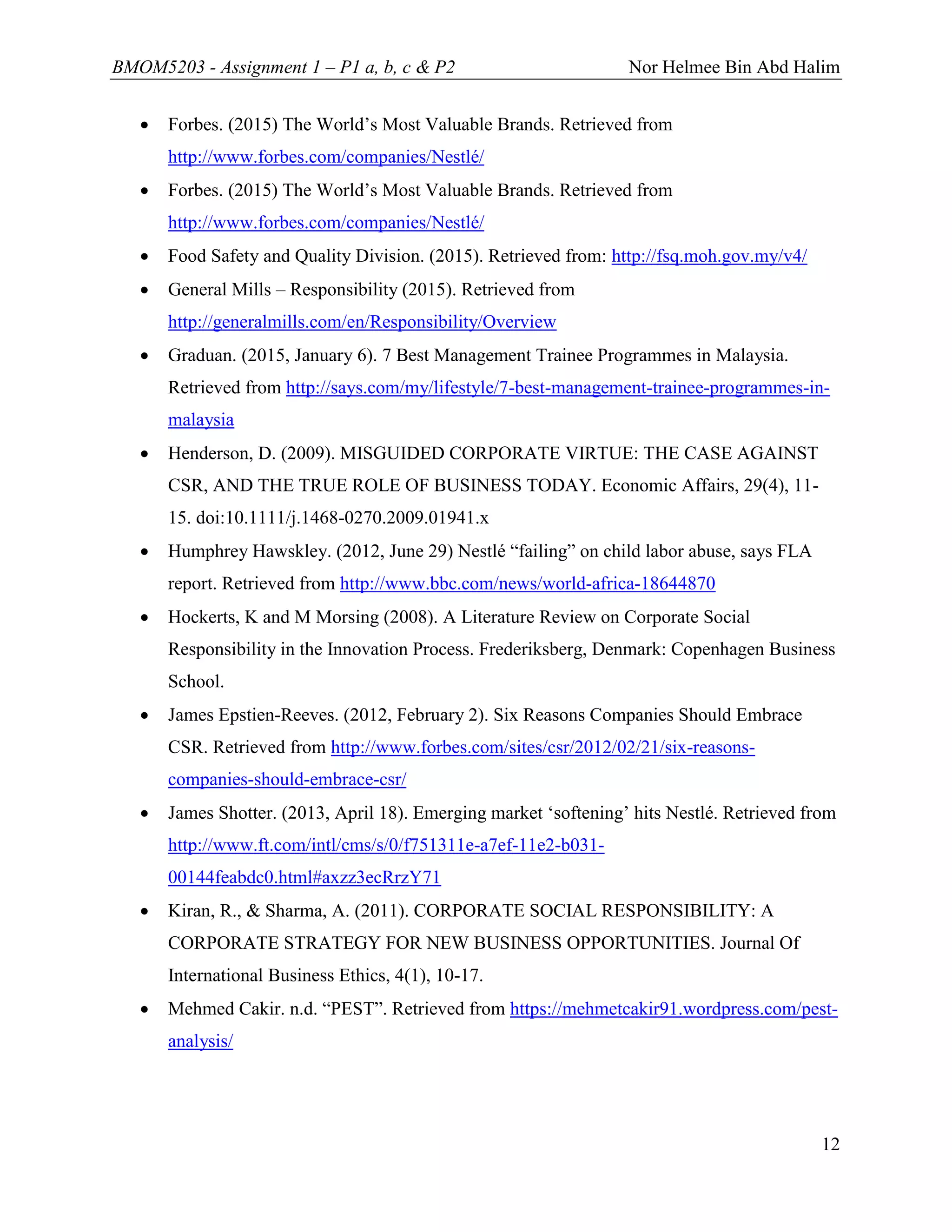 BMOM5203 - Assignment 1 – P1 a, b, c & P2 Nor Helmee Bin Abd Halim
12
 Forbes. (2015) The World’s Most Valuable Brands. Retrieved from
http://www.forbes.com/companies/Nestlé/
 Forbes. (2015) The World’s Most Valuable Brands. Retrieved from
http://www.forbes.com/companies/Nestlé/
 Food Safety and Quality Division. (2015). Retrieved from: http://fsq.moh.gov.my/v4/
 General Mills – Responsibility (2015). Retrieved from
http://generalmills.com/en/Responsibility/Overview
 Graduan. (2015, January 6). 7 Best Management Trainee Programmes in Malaysia.
Retrieved from http://says.com/my/lifestyle/7-best-management-trainee-programmes-in-
malaysia
 Henderson, D. (2009). MISGUIDED CORPORATE VIRTUE: THE CASE AGAINST
CSR, AND THE TRUE ROLE OF BUSINESS TODAY. Economic Affairs, 29(4), 11-
15. doi:10.1111/j.1468-0270.2009.01941.x
 Humphrey Hawskley. (2012, June 29) Nestlé “failing” on child labor abuse, says FLA
report. Retrieved from http://www.bbc.com/news/world-africa-18644870
 Hockerts, K and M Morsing (2008). A Literature Review on Corporate Social
Responsibility in the Innovation Process. Frederiksberg, Denmark: Copenhagen Business
School.
 James Epstien-Reeves. (2012, February 2). Six Reasons Companies Should Embrace
CSR. Retrieved from http://www.forbes.com/sites/csr/2012/02/21/six-reasons-
companies-should-embrace-csr/
 James Shotter. (2013, April 18). Emerging market ‘softening’ hits Nestlé. Retrieved from
http://www.ft.com/intl/cms/s/0/f751311e-a7ef-11e2-b031-
00144feabdc0.html#axzz3ecRrzY71
 Kiran, R., & Sharma, A. (2011). CORPORATE SOCIAL RESPONSIBILITY: A
CORPORATE STRATEGY FOR NEW BUSINESS OPPORTUNITIES. Journal Of
International Business Ethics, 4(1), 10-17.
 Mehmed Cakir. n.d. “PEST”. Retrieved from https://mehmetcakir91.wordpress.com/pest-
analysis/
 