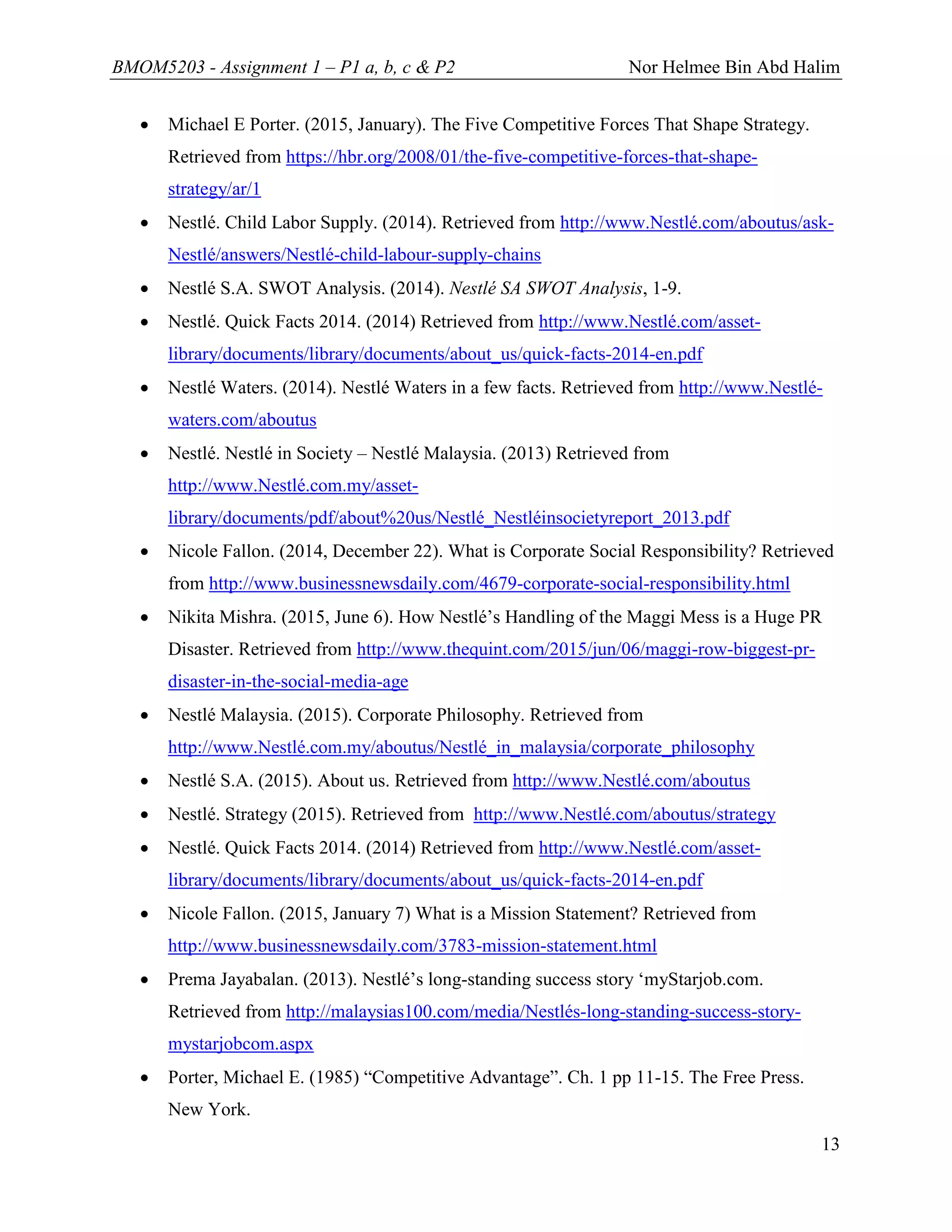 BMOM5203 - Assignment 1 – P1 a, b, c & P2 Nor Helmee Bin Abd Halim
13
 Michael E Porter. (2015, January). The Five Competitive Forces That Shape Strategy.
Retrieved from https://hbr.org/2008/01/the-five-competitive-forces-that-shape-
strategy/ar/1
 Nestlé. Child Labor Supply. (2014). Retrieved from http://www.Nestlé.com/aboutus/ask-
Nestlé/answers/Nestlé-child-labour-supply-chains
 Nestlé S.A. SWOT Analysis. (2014). Nestlé SA SWOT Analysis, 1-9.
 Nestlé. Quick Facts 2014. (2014) Retrieved from http://www.Nestlé.com/asset-
library/documents/library/documents/about_us/quick-facts-2014-en.pdf
 Nestlé Waters. (2014). Nestlé Waters in a few facts. Retrieved from http://www.Nestlé-
waters.com/aboutus
 Nestlé. Nestlé in Society – Nestlé Malaysia. (2013) Retrieved from
http://www.Nestlé.com.my/asset-
library/documents/pdf/about%20us/Nestlé_Nestléinsocietyreport_2013.pdf
 Nicole Fallon. (2014, December 22). What is Corporate Social Responsibility? Retrieved
from http://www.businessnewsdaily.com/4679-corporate-social-responsibility.html
 Nikita Mishra. (2015, June 6). How Nestlé’s Handling of the Maggi Mess is a Huge PR
Disaster. Retrieved from http://www.thequint.com/2015/jun/06/maggi-row-biggest-pr-
disaster-in-the-social-media-age
 Nestlé Malaysia. (2015). Corporate Philosophy. Retrieved from
http://www.Nestlé.com.my/aboutus/Nestlé_in_malaysia/corporate_philosophy
 Nestlé S.A. (2015). About us. Retrieved from http://www.Nestlé.com/aboutus
 Nestlé. Strategy (2015). Retrieved from http://www.Nestlé.com/aboutus/strategy
 Nestlé. Quick Facts 2014. (2014) Retrieved from http://www.Nestlé.com/asset-
library/documents/library/documents/about_us/quick-facts-2014-en.pdf
 Nicole Fallon. (2015, January 7) What is a Mission Statement? Retrieved from
http://www.businessnewsdaily.com/3783-mission-statement.html
 Prema Jayabalan. (2013). Nestlé’s long-standing success story ‘myStarjob.com.
Retrieved from http://malaysias100.com/media/Nestlés-long-standing-success-story-
mystarjobcom.aspx
 Porter, Michael E. (1985) “Competitive Advantage”. Ch. 1 pp 11-15. The Free Press.
New York.
 