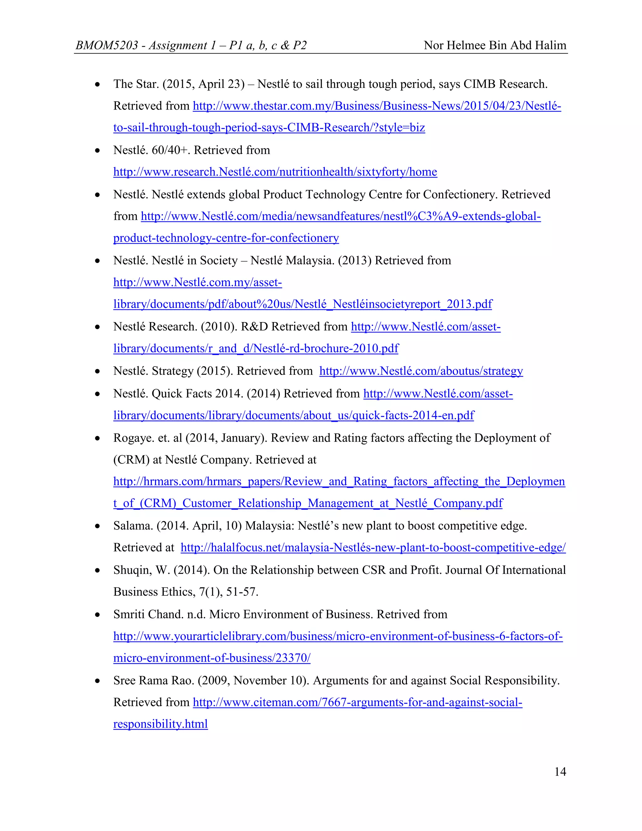 BMOM5203 - Assignment 1 – P1 a, b, c & P2 Nor Helmee Bin Abd Halim
14
 The Star. (2015, April 23) – Nestlé to sail through tough period, says CIMB Research.
Retrieved from http://www.thestar.com.my/Business/Business-News/2015/04/23/Nestlé-
to-sail-through-tough-period-says-CIMB-Research/?style=biz
 Nestlé. 60/40+. Retrieved from
http://www.research.Nestlé.com/nutritionhealth/sixtyforty/home
 Nestlé. Nestlé extends global Product Technology Centre for Confectionery. Retrieved
from http://www.Nestlé.com/media/newsandfeatures/nestl%C3%A9-extends-global-
product-technology-centre-for-confectionery
 Nestlé. Nestlé in Society – Nestlé Malaysia. (2013) Retrieved from
http://www.Nestlé.com.my/asset-
library/documents/pdf/about%20us/Nestlé_Nestléinsocietyreport_2013.pdf
 Nestlé Research. (2010). R&D Retrieved from http://www.Nestlé.com/asset-
library/documents/r_and_d/Nestlé-rd-brochure-2010.pdf
 Nestlé. Strategy (2015). Retrieved from http://www.Nestlé.com/aboutus/strategy
 Nestlé. Quick Facts 2014. (2014) Retrieved from http://www.Nestlé.com/asset-
library/documents/library/documents/about_us/quick-facts-2014-en.pdf
 Rogaye. et. al (2014, January). Review and Rating factors affecting the Deployment of
(CRM) at Nestlé Company. Retrieved at
http://hrmars.com/hrmars_papers/Review_and_Rating_factors_affecting_the_Deploymen
t_of_(CRM)_Customer_Relationship_Management_at_Nestlé_Company.pdf
 Salama. (2014. April, 10) Malaysia: Nestlé’s new plant to boost competitive edge.
Retrieved at http://halalfocus.net/malaysia-Nestlés-new-plant-to-boost-competitive-edge/
 Shuqin, W. (2014). On the Relationship between CSR and Profit. Journal Of International
Business Ethics, 7(1), 51-57.
 Smriti Chand. n.d. Micro Environment of Business. Retrived from
http://www.yourarticlelibrary.com/business/micro-environment-of-business-6-factors-of-
micro-environment-of-business/23370/
 Sree Rama Rao. (2009, November 10). Arguments for and against Social Responsibility.
Retrieved from http://www.citeman.com/7667-arguments-for-and-against-social-
responsibility.html
 