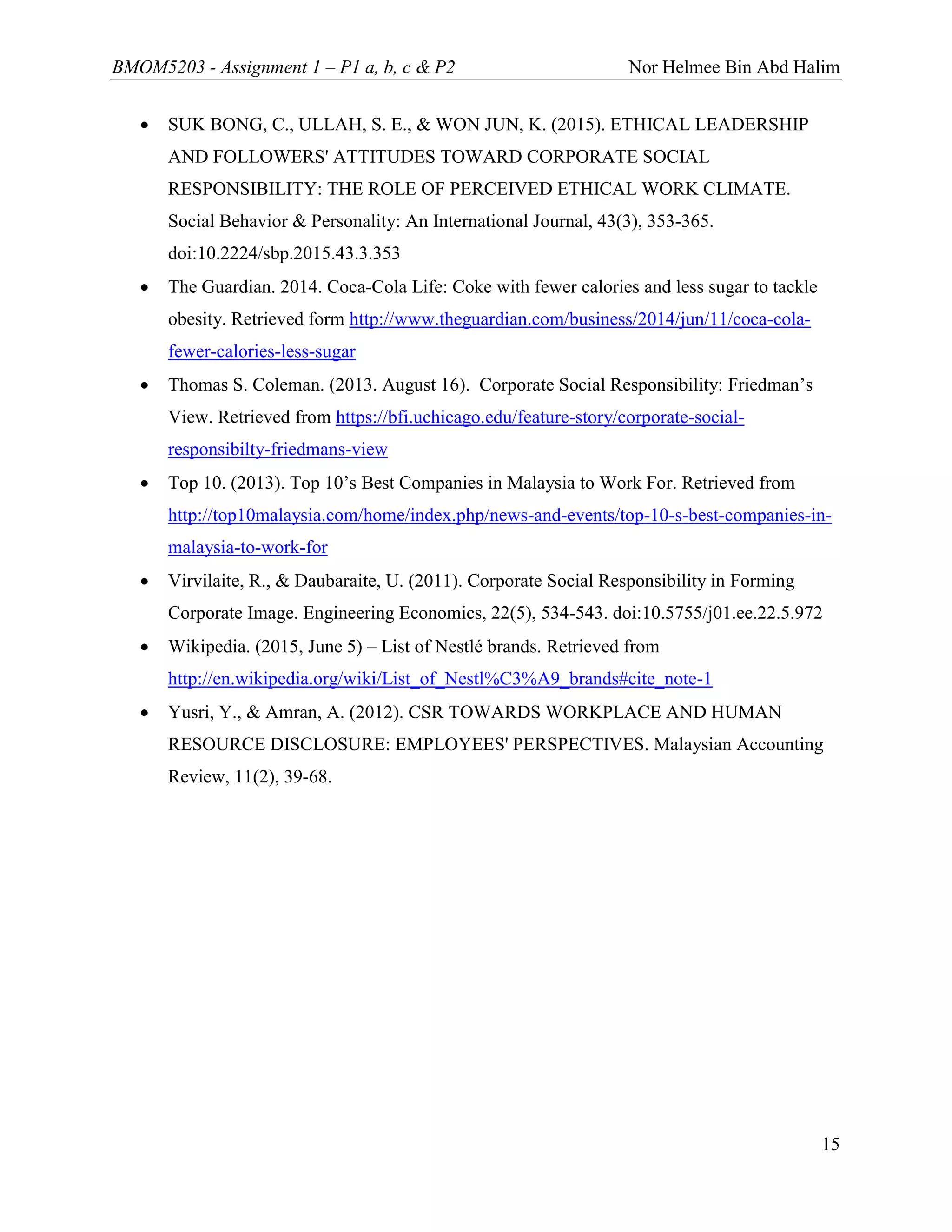 BMOM5203 - Assignment 1 – P1 a, b, c & P2 Nor Helmee Bin Abd Halim
15
 SUK BONG, C., ULLAH, S. E., & WON JUN, K. (2015). ETHICAL LEADERSHIP
AND FOLLOWERS' ATTITUDES TOWARD CORPORATE SOCIAL
RESPONSIBILITY: THE ROLE OF PERCEIVED ETHICAL WORK CLIMATE.
Social Behavior & Personality: An International Journal, 43(3), 353-365.
doi:10.2224/sbp.2015.43.3.353
 The Guardian. 2014. Coca-Cola Life: Coke with fewer calories and less sugar to tackle
obesity. Retrieved form http://www.theguardian.com/business/2014/jun/11/coca-cola-
fewer-calories-less-sugar
 Thomas S. Coleman. (2013. August 16). Corporate Social Responsibility: Friedman’s
View. Retrieved from https://bfi.uchicago.edu/feature-story/corporate-social-
responsibilty-friedmans-view
 Top 10. (2013). Top 10’s Best Companies in Malaysia to Work For. Retrieved from
http://top10malaysia.com/home/index.php/news-and-events/top-10-s-best-companies-in-
malaysia-to-work-for
 Virvilaite, R., & Daubaraite, U. (2011). Corporate Social Responsibility in Forming
Corporate Image. Engineering Economics, 22(5), 534-543. doi:10.5755/j01.ee.22.5.972
 Wikipedia. (2015, June 5) – List of Nestlé brands. Retrieved from
http://en.wikipedia.org/wiki/List_of_Nestl%C3%A9_brands#cite_note-1
 Yusri, Y., & Amran, A. (2012). CSR TOWARDS WORKPLACE AND HUMAN
RESOURCE DISCLOSURE: EMPLOYEES' PERSPECTIVES. Malaysian Accounting
Review, 11(2), 39-68.
 