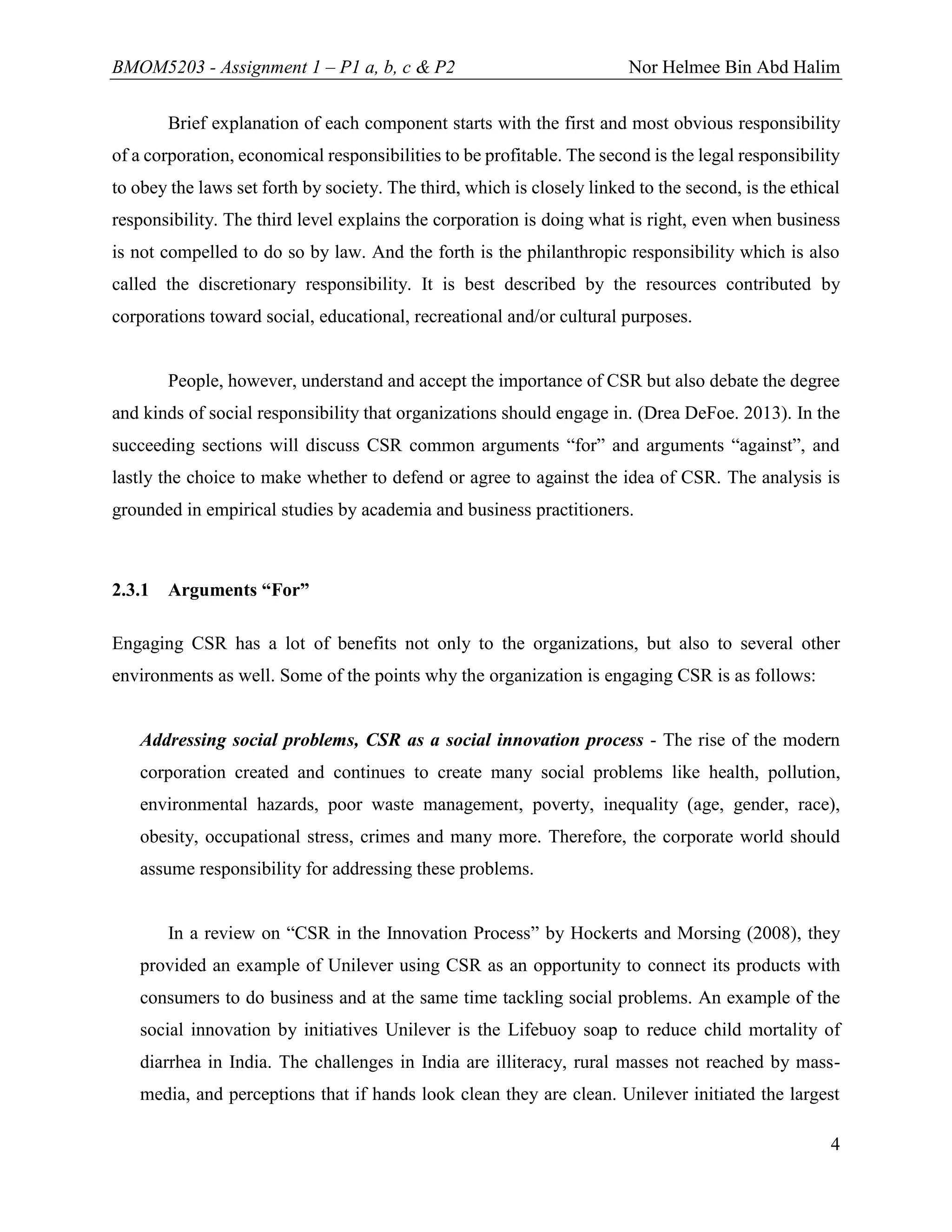 BMOM5203 - Assignment 1 – P1 a, b, c & P2 Nor Helmee Bin Abd Halim
4
Brief explanation of each component starts with the first and most obvious responsibility
of a corporation, economical responsibilities to be profitable. The second is the legal responsibility
to obey the laws set forth by society. The third, which is closely linked to the second, is the ethical
responsibility. The third level explains the corporation is doing what is right, even when business
is not compelled to do so by law. And the forth is the philanthropic responsibility which is also
called the discretionary responsibility. It is best described by the resources contributed by
corporations toward social, educational, recreational and/or cultural purposes.
People, however, understand and accept the importance of CSR but also debate the degree
and kinds of social responsibility that organizations should engage in. (Drea DeFoe. 2013). In the
succeeding sections will discuss CSR common arguments “for” and arguments “against”, and
lastly the choice to make whether to defend or agree to against the idea of CSR. The analysis is
grounded in empirical studies by academia and business practitioners.
2.3.1 Arguments “For”
Engaging CSR has a lot of benefits not only to the organizations, but also to several other
environments as well. Some of the points why the organization is engaging CSR is as follows:
Addressing social problems, CSR as a social innovation process - The rise of the modern
corporation created and continues to create many social problems like health, pollution,
environmental hazards, poor waste management, poverty, inequality (age, gender, race),
obesity, occupational stress, crimes and many more. Therefore, the corporate world should
assume responsibility for addressing these problems.
In a review on “CSR in the Innovation Process” by Hockerts and Morsing (2008), they
provided an example of Unilever using CSR as an opportunity to connect its products with
consumers to do business and at the same time tackling social problems. An example of the
social innovation by initiatives Unilever is the Lifebuoy soap to reduce child mortality of
diarrhea in India. The challenges in India are illiteracy, rural masses not reached by mass-
media, and perceptions that if hands look clean they are clean. Unilever initiated the largest
 