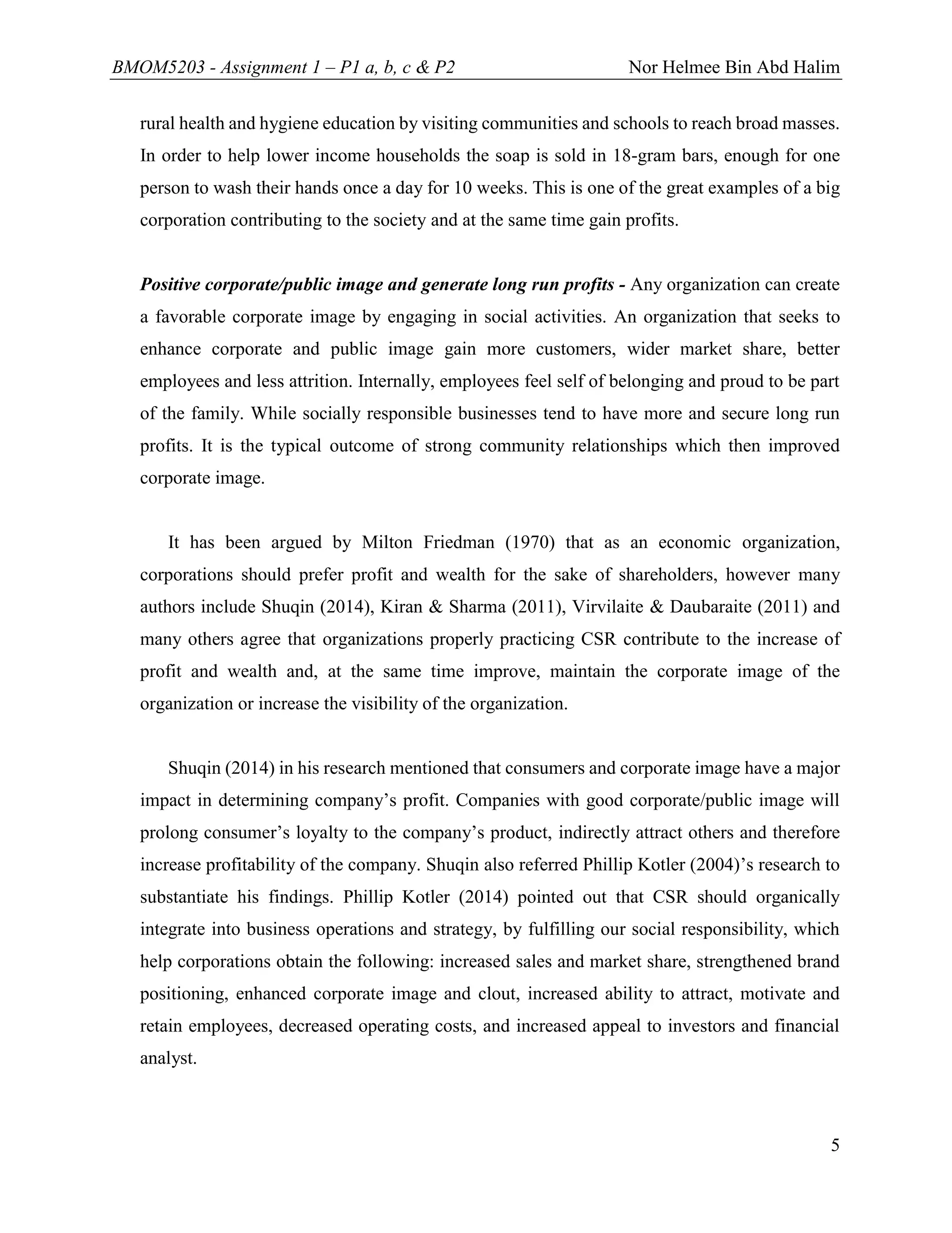 BMOM5203 - Assignment 1 – P1 a, b, c & P2 Nor Helmee Bin Abd Halim
5
rural health and hygiene education by visiting communities and schools to reach broad masses.
In order to help lower income households the soap is sold in 18-gram bars, enough for one
person to wash their hands once a day for 10 weeks. This is one of the great examples of a big
corporation contributing to the society and at the same time gain profits.
Positive corporate/public image and generate long run profits - Any organization can create
a favorable corporate image by engaging in social activities. An organization that seeks to
enhance corporate and public image gain more customers, wider market share, better
employees and less attrition. Internally, employees feel self of belonging and proud to be part
of the family. While socially responsible businesses tend to have more and secure long run
profits. It is the typical outcome of strong community relationships which then improved
corporate image.
It has been argued by Milton Friedman (1970) that as an economic organization,
corporations should prefer profit and wealth for the sake of shareholders, however many
authors include Shuqin (2014), Kiran & Sharma (2011), Virvilaite & Daubaraite (2011) and
many others agree that organizations properly practicing CSR contribute to the increase of
profit and wealth and, at the same time improve, maintain the corporate image of the
organization or increase the visibility of the organization.
Shuqin (2014) in his research mentioned that consumers and corporate image have a major
impact in determining company’s profit. Companies with good corporate/public image will
prolong consumer’s loyalty to the company’s product, indirectly attract others and therefore
increase profitability of the company. Shuqin also referred Phillip Kotler (2004)’s research to
substantiate his findings. Phillip Kotler (2014) pointed out that CSR should organically
integrate into business operations and strategy, by fulfilling our social responsibility, which
help corporations obtain the following: increased sales and market share, strengthened brand
positioning, enhanced corporate image and clout, increased ability to attract, motivate and
retain employees, decreased operating costs, and increased appeal to investors and financial
analyst.
 