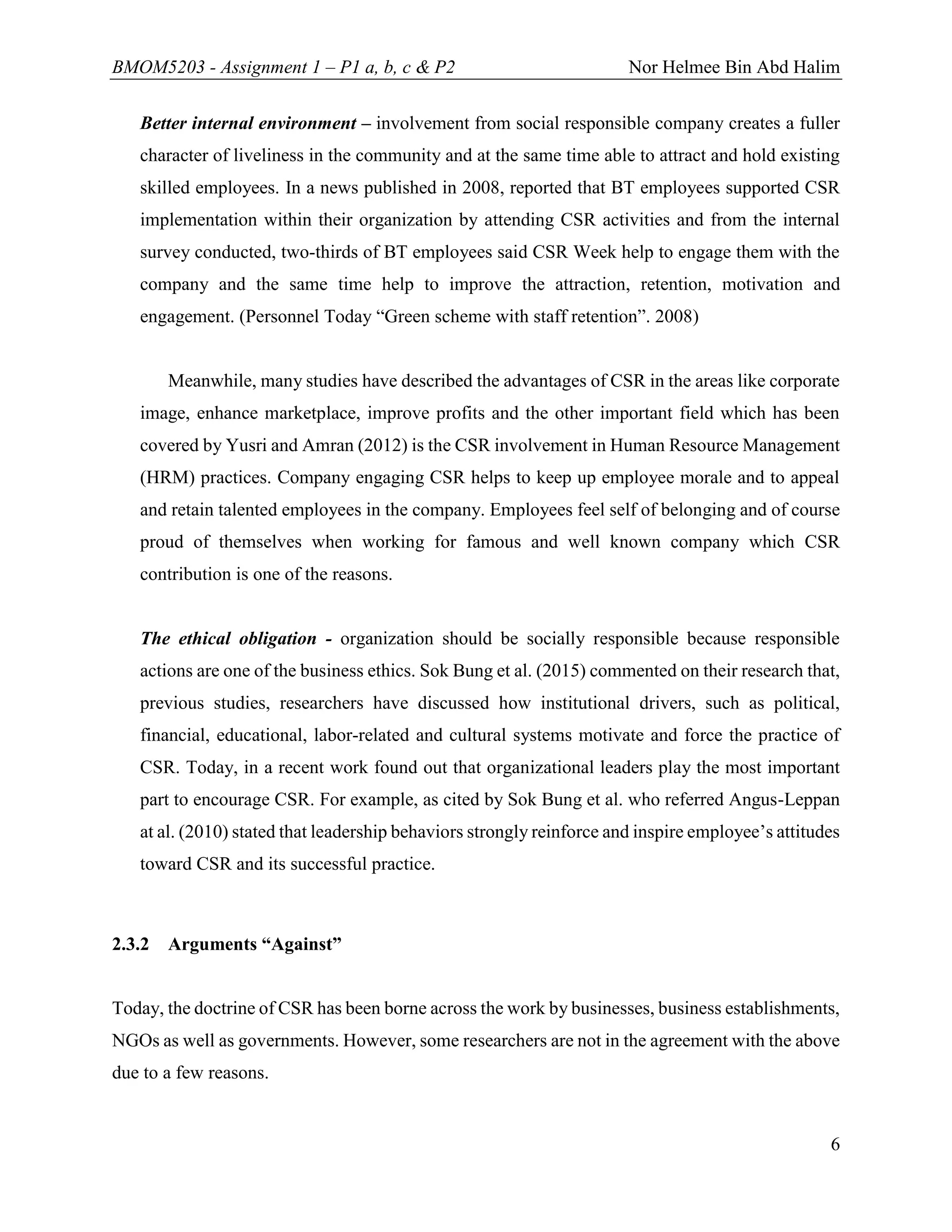 BMOM5203 - Assignment 1 – P1 a, b, c & P2 Nor Helmee Bin Abd Halim
6
Better internal environment – involvement from social responsible company creates a fuller
character of liveliness in the community and at the same time able to attract and hold existing
skilled employees. In a news published in 2008, reported that BT employees supported CSR
implementation within their organization by attending CSR activities and from the internal
survey conducted, two-thirds of BT employees said CSR Week help to engage them with the
company and the same time help to improve the attraction, retention, motivation and
engagement. (Personnel Today “Green scheme with staff retention”. 2008)
Meanwhile, many studies have described the advantages of CSR in the areas like corporate
image, enhance marketplace, improve profits and the other important field which has been
covered by Yusri and Amran (2012) is the CSR involvement in Human Resource Management
(HRM) practices. Company engaging CSR helps to keep up employee morale and to appeal
and retain talented employees in the company. Employees feel self of belonging and of course
proud of themselves when working for famous and well known company which CSR
contribution is one of the reasons.
The ethical obligation - organization should be socially responsible because responsible
actions are one of the business ethics. Sok Bung et al. (2015) commented on their research that,
previous studies, researchers have discussed how institutional drivers, such as political,
financial, educational, labor-related and cultural systems motivate and force the practice of
CSR. Today, in a recent work found out that organizational leaders play the most important
part to encourage CSR. For example, as cited by Sok Bung et al. who referred Angus-Leppan
at al. (2010) stated that leadership behaviors strongly reinforce and inspire employee’s attitudes
toward CSR and its successful practice.
2.3.2 Arguments “Against”
Today, the doctrine of CSR has been borne across the work by businesses, business establishments,
NGOs as well as governments. However, some researchers are not in the agreement with the above
due to a few reasons.
 