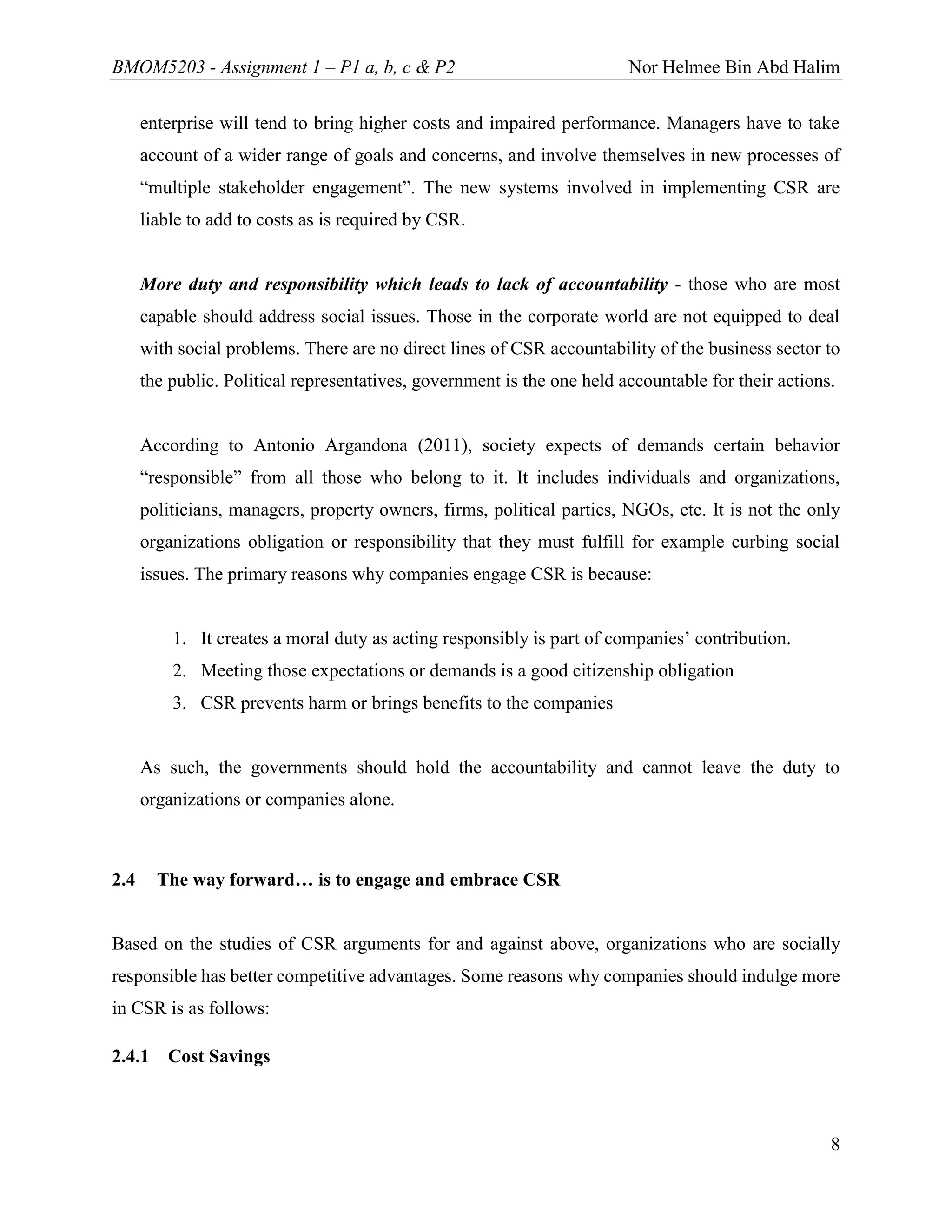 BMOM5203 - Assignment 1 – P1 a, b, c & P2 Nor Helmee Bin Abd Halim
8
enterprise will tend to bring higher costs and impaired performance. Managers have to take
account of a wider range of goals and concerns, and involve themselves in new processes of
“multiple stakeholder engagement”. The new systems involved in implementing CSR are
liable to add to costs as is required by CSR.
More duty and responsibility which leads to lack of accountability - those who are most
capable should address social issues. Those in the corporate world are not equipped to deal
with social problems. There are no direct lines of CSR accountability of the business sector to
the public. Political representatives, government is the one held accountable for their actions.
According to Antonio Argandona (2011), society expects of demands certain behavior
“responsible” from all those who belong to it. It includes individuals and organizations,
politicians, managers, property owners, firms, political parties, NGOs, etc. It is not the only
organizations obligation or responsibility that they must fulfill for example curbing social
issues. The primary reasons why companies engage CSR is because:
1. It creates a moral duty as acting responsibly is part of companies’ contribution.
2. Meeting those expectations or demands is a good citizenship obligation
3. CSR prevents harm or brings benefits to the companies
As such, the governments should hold the accountability and cannot leave the duty to
organizations or companies alone.
2.4 The way forward… is to engage and embrace CSR
Based on the studies of CSR arguments for and against above, organizations who are socially
responsible has better competitive advantages. Some reasons why companies should indulge more
in CSR is as follows:
2.4.1 Cost Savings
 