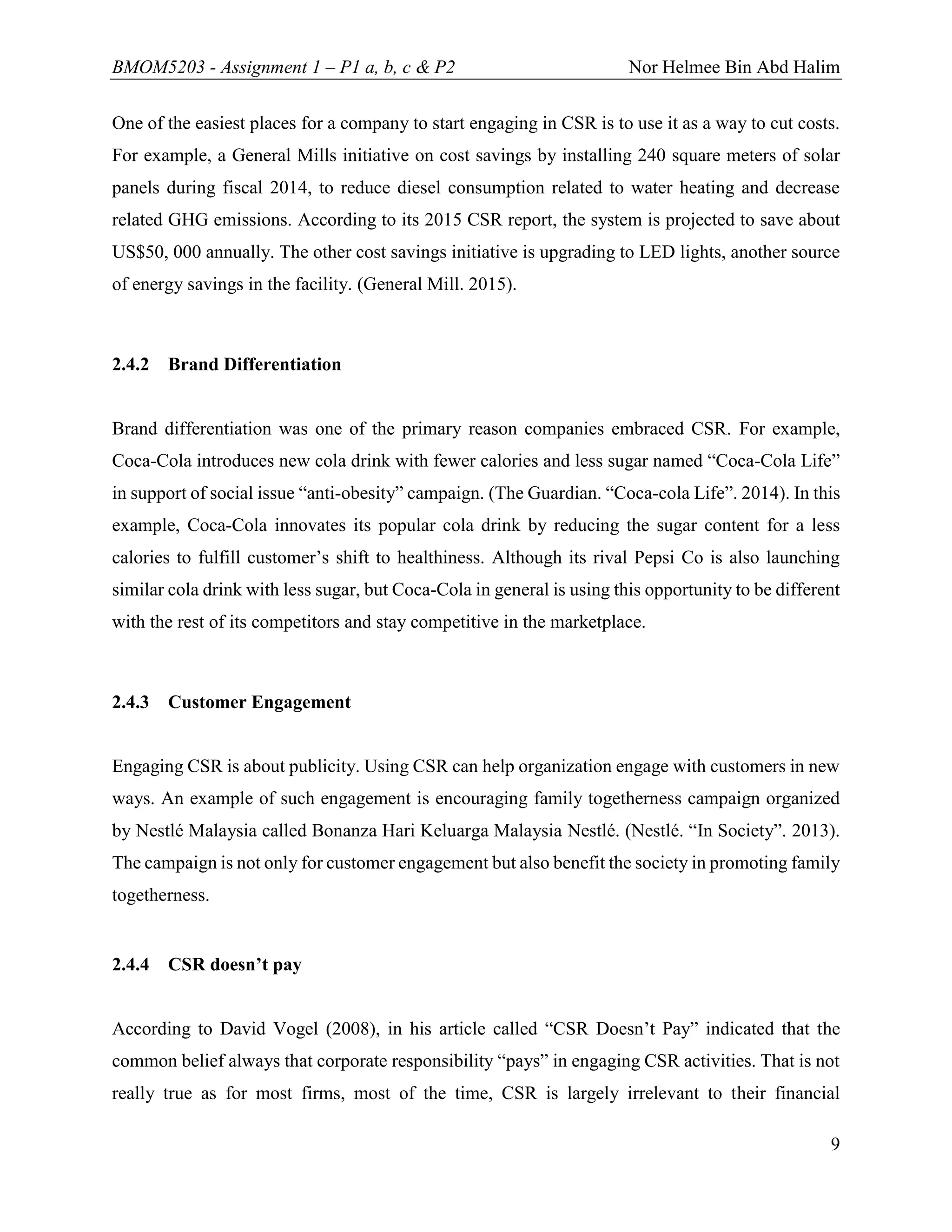 BMOM5203 - Assignment 1 – P1 a, b, c & P2 Nor Helmee Bin Abd Halim
9
One of the easiest places for a company to start engaging in CSR is to use it as a way to cut costs.
For example, a General Mills initiative on cost savings by installing 240 square meters of solar
panels during fiscal 2014, to reduce diesel consumption related to water heating and decrease
related GHG emissions. According to its 2015 CSR report, the system is projected to save about
US$50, 000 annually. The other cost savings initiative is upgrading to LED lights, another source
of energy savings in the facility. (General Mill. 2015).
2.4.2 Brand Differentiation
Brand differentiation was one of the primary reason companies embraced CSR. For example,
Coca-Cola introduces new cola drink with fewer calories and less sugar named “Coca-Cola Life”
in support of social issue “anti-obesity” campaign. (The Guardian. “Coca-cola Life”. 2014). In this
example, Coca-Cola innovates its popular cola drink by reducing the sugar content for a less
calories to fulfill customer’s shift to healthiness. Although its rival Pepsi Co is also launching
similar cola drink with less sugar, but Coca-Cola in general is using this opportunity to be different
with the rest of its competitors and stay competitive in the marketplace.
2.4.3 Customer Engagement
Engaging CSR is about publicity. Using CSR can help organization engage with customers in new
ways. An example of such engagement is encouraging family togetherness campaign organized
by Nestlé Malaysia called Bonanza Hari Keluarga Malaysia Nestlé. (Nestlé. “In Society”. 2013).
The campaign is not only for customer engagement but also benefit the society in promoting family
togetherness.
2.4.4 CSR doesn’t pay
According to David Vogel (2008), in his article called “CSR Doesn’t Pay” indicated that the
common belief always that corporate responsibility “pays” in engaging CSR activities. That is not
really true as for most firms, most of the time, CSR is largely irrelevant to their financial
 