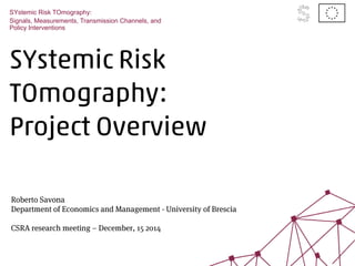 SYstemic Risk
TOmography:
Project Overview
SYstemic Risk TOmography:
Signals, Measurements, Transmission Channels, and
Policy Interventions
Roberto Savona
Department of Economics and Management - University of Brescia
CSRA research meeting – December, 15 2014
 