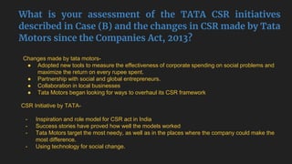 What is your assessment of the TATA CSR initiatives
described in Case (B) and the changes in CSR made by Tata
Motors since the Companies Act, 2013?
Changes made by tata motors-
● Adopted new tools to measure the effectiveness of corporate spending on social problems and
maximize the return on every rupee spent.
● Partnership with social and global entrepreneurs.
● Collaboration in local businesses
● Tata Motors began looking for ways to overhaul its CSR framework
CSR Initiative by TATA-
- Inspiration and role model for CSR act in India
- Success stories have proved how well the models worked
- Tata Motors target the most needy, as well as in the places where the company could make the
most difference.
- Using technology for social change.
 