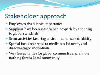 Stakeholder approach
 Employees given more importance
 Suppliers have been maintained properly by adhering
  to global standards
 Some activities favoring environmental sustainability
 Special focus on access to medicines for needy and
  disadvantaged individuals
 Very few activities for global community and almost
  nothing for the local community
 