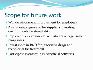 Scope for future work
 Work environment improvement for employees
 Awareness programme for suppliers regarding
  environmental sustainability
 Implement environmental activities at a larger scale in
  more areas
 Invest more in R&D for innovative drugs and
  techniques for treatment
 Participate in community beneficial activities.
 