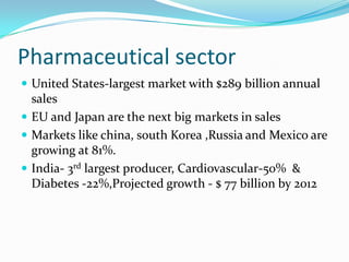 Pharmaceutical sector
 United States-largest market with $289 billion annual
  sales
 EU and Japan are the next big markets in sales
 Markets like china, south Korea ,Russia and Mexico are
  growing at 81%.
 India- 3rd largest producer, Cardiovascular-50% &
  Diabetes -22%,Projected growth - $ 77 billion by 2012
 
