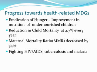 Progress towards health-related MDGs
 Eradication of Hunger – Improvement in
  nutrition of undernourished children
 Reduction in Child Mortality at 2.7% every
  year
 Maternal Mortality Ratio(MMR) decreased by
  34%
 Fighting HIV/AIDS, tuberculosis and malaria
 