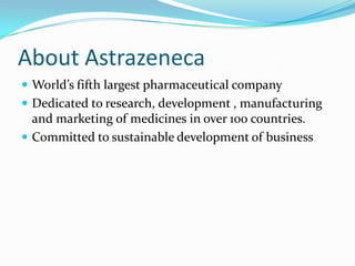 About Astrazeneca
 World’s fifth largest pharmaceutical company
 Dedicated to research, development , manufacturing
  and marketing of medicines in over 100 countries.
 Committed to sustainable development of business
 