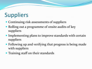 Suppliers
 Continuing risk assessments of suppliers
 Rolling out a programme of onsite audits of key
  suppliers
 Implementing plans to improve standards with certain
  suppliers
 Following up and verifying that progress is being made
  with suppliers
 Training staff on their standards
 