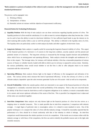 Ratio Analysis
“Ratio analysis is a process of analysis of the ratios in such a manner, so that the management can take actions on off
standard performances.”
The process can be segregated into:
i) Working of Ratios
ii) Interpretation of Ratios
iii) Remedial actions on variance with the objective of improvement in efficiency.
Financial Ratios for Evaluating Performance:
a) Liquidity Position: With the help of ratio analysis one can draw conclusions regarding liquidity position of a firm. The
liquidity position of a firm would be satisfactory if it is able to meet its current obligations when they become due. A firm
can be said to have the ability to meet its short-term liabilities if it has sufficient liquid funds to pay the interest on its
short maturing debt usually within a year as well the principal. This ability is reflected in the liquidity ratios of a firm.
The liquidity ratios are particularly useful in credit analysis by banks and other suppliers of short-term loans.
b) Long-term Solvency: Ratio analysis is equally useful for assessing the long-term financial viability of a firm. This aspect
of the financial position of a borrower is of concern to the long term creditors, security analysts and the present and
potential owners of a business. The long term solvency is measured by the leverage /capital structure and profitability
ratios which focus on earning power and operating efficiency. Ratio analysis reveals the strengths and weaknesses of a
firm in this respect. The leverage ratios, for instance, will indicate whether a firm has a reasonable proportion of various
sources of finance or whether heavily loaded with debt in which case its solvency is exposed to serious strain. Similarly,
the various profitability ratios would reveal whether or not the firm is able to offer adequate return to its owners
consistent with the risk involved.
c) Operating Efficiency: Ratio analysis throws light on the degree of efficiency in the management and utilisation of its
assets. The various activity ratios measure this kind of operational efficiency. In fact, the solvency of a firm is, in the
ultimate analysis, dependent upon the sales revenues generated by the use of its assets - total as well as its components.
d) Overall Profitability: Unlike the outside parties which are interested in one aspect of the financial position of a firm, the
management is constantly concerned about the overall profitability of the enterprise. That is, they are concerned about
the ability of the firm to meet its short-term as well as long-term obligations to its creditors, to ensure a reasonable return
to its owners and secure optimum utilisation of the assets of the firm. This is possible if an integrated view is taken and
all the ratios are considered together.
e) Inter-firm Comparison: Ratio analysis not only throws light on the financial position of a firm but also serves as a
stepping stone to remedial measures. This is made possible due to inter-firm comparison / comparison with industry
averages. A single figure of particular ratio is meaningless unless it is related to some standard or norm. One of the
popular techniques is to compare the ratios of a firm with the industry average. It should be reasonably expected that the
performance of a firm should be in broad conformity with that of the industry to which it belongs. An inter-firm
comparison would demonstrate the relative position vis-à-vis its competitors. If the results are at variance either with the
industry average or with those of the competitors, the firm can seek to identify the probable reasons and, in the light, take
remedial measures.
 