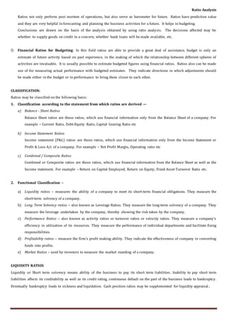 Ratio Analysis
Ratios not only perform post mortem of operations, but also serve as barometer for future. Ratios have prediction value
and they are very helpful in forecasting and planning the business activities for a future. It helps in budgeting.
Conclusions are drawn on the basis of the analysis obtained by using ratio analysis. The decisions affected may be
whether to supply goods on credit to a concern, whether bank loans will be made available, etc.
f) Financial Ratios for Budgeting: In this field ratios are able to provide a great deal of assistance, budget is only an
estimate of future activity based on past experience, in the making of which the relationship between different spheres of
activities are invaluable. It is usually possible to estimate budgeted figures using financial ratios. Ratios also can be made
use of for measuring actual performance with budgeted estimates. They indicate directions in which adjustments should
be made either in the budget or in performance to bring them closer to each other.
CLASSIFICATION:
Ratios may be classified on the following basis:
1. Classification according to the statement from which ratios are derived —
a) Balance - Sheet Ratios
Balance Sheet ratios are those ratios, which use financial information only from the Balance Sheet of a company. For
example – Current Ratio, Debt-Equity Ratio, Capital Gearing Ratio etc
b) Income Statement Ratios
Income statement (P&L) ratios are those ratios, which use financial information only from the Income Statement or
Profit & Loss A/c of a company. For example – Net Profit Margin, Operating ratio etc
c) Combined / Composite Ratios
Combined or Composite ratios are those ratios, which use financial information from the Balance Sheet as well as the
Income statement. For example – Return on Capital Employed, Return on Equity, Fixed Asset Turnover Ratio etc.
2. Functional Classification –
a) Liquidity ratios – measures the ability of a company to meet its short-term financial obligations. They measure the
short-term solvency of a company.
b) Long Term Solvency ratios – also known as Leverage Ratios. They measure the long-term solvency of a company. They
measure the leverage undertaken by the company, thereby showing the risk taken by the company.
c) Performance Ratios – also known as activity ratios or turnover ratios or velocity ratios. They measure a company’s
efficiency in utilization of its resources. They measure the performance of individual departments and facilitate fixing
responsibilities.
d) Profitability ratios – measure the firm’s profit making ability. They indicate the effectiveness of company in converting
funds into profits.
e) Market Ratios – used by investors to measure the market standing of a company.
LIQUIDITY RATIOS
Liquidity or Short term solvency means ability of the business to pay its short term liabilities. Inability to pay short term
liabilities affects its creditability as well as its credit rating, continuous default on the part of the business leads to bankruptcy.
Eventually bankruptcy leads to sickness and liquidation. Cash position ratios may be supplemented for liquidity appraisal .
 