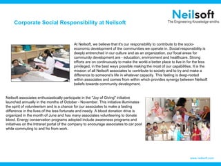 Corporate Social Responsibility at Neilsoft


                                          At Neilsoft, we believe that it's our responsibility to contribute to the socio-
                                          economic development of the communities we operate in. Social responsibility is
                                          deeply entrenched in our culture and as an organization, our focal areas for
                                          community development are - education, environment and healthcare. Strong
                                          efforts are on continuously to make the world a better place to live in for the less
                                          privileged, in the best ways possible making the most of our capabilities. It is the
                                          mission of all Neilsoft associates to contribute to society and to try and make a
                                          difference to someone's life in whatever capacity. This feeling is deep-rooted
                                          within associates and comes from within which provides synergy between Neilsoft
                                          beliefs towards community development.


Neilsoft associates enthusiastically participate in the "Joy of Giving" initiative
launched annually in the months of October - November. This initiative illuminates
the spirit of volunteerism and is a chance for our associates to make a lasting
difference in the lives of the less fortunate and needy. A blood donation drive is
organized in the month of June and has many associates volunteering to donate
blood. Energy conservation programs adopted include awareness programs and
initiatives on the Intranet portal of the company to encourage associates to car pool
while commuting to and fro from work.




                                                                                                                   www.neilsoft.com
 