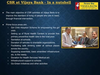 CSR at Vijaya Bank - In a nutshell
● The main objective of CSR activities at Vijaya Bank is to
improve the standard of living of people who are in need,
through financial intervention.
● Prime focus areas are:
○ Girl Child Adoption Scheme for empowering the girl
child.
○ Setting up of Rural Health Centers to provide free
primary preventive health care to the rural poor.
○ Sanitation at schools.
○ Donation of vehicles to charitable organizations.
○ Facilitating safe drinking water at various places
across the country.
○ Supplying essentials, basic amenities/ infrastructure
etc. to the needy.
○ Donation for Health Services/ Medical aid.
○ Infrastructural support to schools
○ Go-Green Initiatives and other activities
 