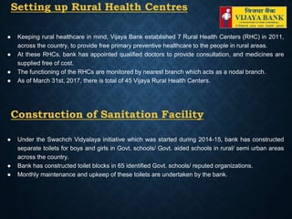 Setting up Rural Health Centres
● Keeping rural healthcare in mind, Vijaya Bank established 7 Rural Health Centers (RHC) in 2011,
across the country, to provide free primary preventive healthcare to the people in rural areas.
● At these RHCs, bank has appointed qualified doctors to provide consultation, and medicines are
supplied free of cost.
● The functioning of the RHCs are monitored by nearest branch which acts as a nodal branch.
● As of March 31st, 2017, there is total of 45 Vijaya Rural Health Centers.
Construction of Sanitation Facility
● Under the Swachch Vidyalaya initiative which was started during 2014-15, bank has constructed
separate toilets for boys and girls in Govt. schools/ Govt. aided schools in rural/ semi urban areas
across the country.
● Bank has constructed toilet blocks in 65 identified Govt. schools/ reputed organizations.
● Monthly maintenance and upkeep of these toilets are undertaken by the bank.
 