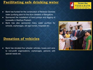 Facilitating safe drinking water
● Bank has funded for the construction of Reverse Osmosis
water purifying plant for the slum dwellers of Bangalore.
● Sponsored the installation of hand pumps and digging of
borewells in Madhya Pradesh.
● Bank has also sponsored many water purifiers for
schools, orphanages, old age homes, hospitals etc.
Donation of vehicles
● Bank has donated four wheeler vehicles, buses and vans
to non-profit organizations, orphanages, persons with
special needs etc.
 