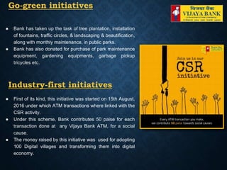 Go-green initiatives
● Bank has taken up the task of tree plantation, installation
of fountains, traffic circles, & landscaping & beautification,
along with monthly maintenance, in public parks.
● Bank has also donated for purchase of park maintenance
equipment, gardening equipments, garbage pickup
tricycles etc.
Industry-first initiatives
● First of its kind, this initiative was started on 15th August,
2016 under which ATM transactions where linked with the
CSR activity.
● Under this scheme, Bank contributes 50 paise for each
transaction done at any Vijaya Bank ATM, for a social
cause.
● The money raised by this initiative was used for adopting
100 Digital villages and transforming them into digital
economy.
 