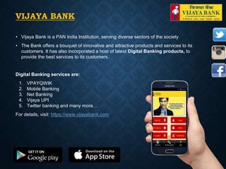 VIJAYA BANK
• Vijaya Bank is a PAN India Institution, serving diverse sectors of the society
• The Bank offers a bouquet of innovative and attractive products and services to its
customers. It has also incorporated a host of latest Digital Banking products, to
provide the best services to its customers.
Digital Banking services are:
1. VPAYQWIK
2. Mobile Banking
3. Net Banking
4. Vijaya UPI
5. Twitter banking and many more…
For details, visit: https://www.vijayabank.com
 