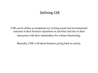 Defining CSR


CSR can be define as companies try to bring social and environmental
 concerns in their business operations or activities and also in their
     interaction with their stakeholders for a better functioning.

     Basically, CSR is all about business giving back to society.
 