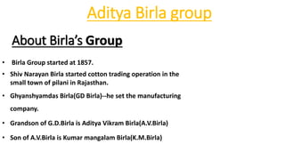 Aditya Birla group
About Birla’s Group
• Birla Group started at 1857.
• Shiv Narayan Birla started cotton trading operation in the
small town of pilani in Rajasthan.
• Ghyanshyamdas Birla(GD Birla)--he set the manufacturing
company.
• Grandson of G.D.Birla is Aditya Vikram Birla(A.V.Birla)
• Son of A.V.Birla is Kumar mangalam Birla(K.M.Birla)
 