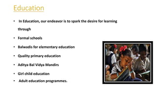 • In Education, our endeavor is to spark the desire for learning
through
• Formal schools
• Balwadis for elementary education
• Quality primary education
• Aditya Bal Vidya Mandirs
• Girl child education
• Adult education programmes.
 