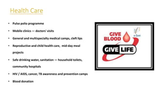 • Pulse polio programme
• Mobile clinics — doctors' visits
• General and multispecialty medical camps, cleft lips
• Reproductive and child health care, mid-day meal
projects
• Safe drinking water, sanitation — household toilets,
community hospitals
• HIV / AIDS, cancer, TB awareness and prevention camps
• Blood donation
 