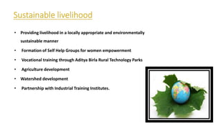 • Providing livelihood in a locally appropriate and environmentally
sustainable manner
• Formation of Self Help Groups for women empowerment
• Vocational training through Aditya Birla Rural Technology Parks
• Agriculture development
• Watershed development
• Partnership with Industrial Training Institutes.
 