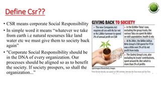 Define Csr??
• CSR means corporate Social Responsibility
• In simple word it means “whatever we take
from earth i.e natural resourses like land
water etc we must give them to society back
again”
• "Corporate Social Responsibility should be
in the DNA of every organization. Our
processes should be aligned so as to benefit
the society. If society prospers, so shall the
organization...”
 