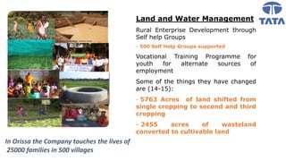 In Orissa the Company touches the lives of
25000 families in 500 villages
Land and Water Management
Rural Enterprise Development through
Self help Groups
- 500 Self Help Groups supported
Vocational Training Programme for
youth for alternate sources of
employment
Some of the things they have changed
are (14-15):
- 5763 Acres of land shifted from
single cropping to second and third
cropping
- 2455 acres of wasteland
converted to cultivable land
 