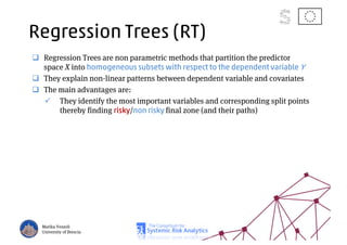Regression Trees (RT)
Regression Trees are non parametric methods that partition the predictor
space X into homogeneous subsets with respect to the dependent variable Y
They explain non-linear patterns between dependent variable and covariates
The main advantages are:
They identify the most important variables and corresponding split points
thereby finding risky/non risky final zone (and their paths)
Marika Vezzoli
University of Brescia
 
