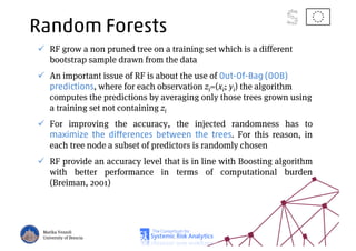Random Forests
RF grow a non pruned tree on a training set which is a different
bootstrap sample drawn from the data
An important issue of RF is about the use of Out-Of-Bag (OOB)
predictions, where for each observation zi=(xi; yi) the algorithm
computes the predictions by averaging only those trees grown using
a training set not containing zi
For improving the accuracy, the injected randomness has to
maximize the differences between the trees. For this reason, in
each tree node a subset of predictors is randomly chosen
RF provide an accuracy level that is in line with Boosting algorithm
with better performance in terms of computational burden
(Breiman, 2001)
Marika Vezzoli
University of Brescia
 