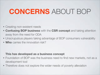 CONCERNS ABOUT BOP
• Creating non-existent needs
• Confusing BOP business with the CSR concept and taking attention
away from the need for ODA
• Unscrupulous players taking advantage of BOP consumers vulnerability
• Who carries the innovation risk?
This has developed as a business concept
• Foundation of BOP was the business need to ﬁnd new markets, not as a
development tool
• Therefore does not explore the wider needs of poverty alleviation
 